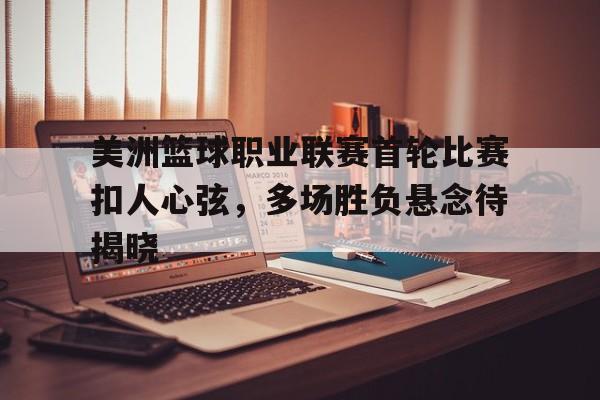 美洲篮球职业联赛首轮比赛扣人心弦，多场胜负悬念待揭晓的简单介绍