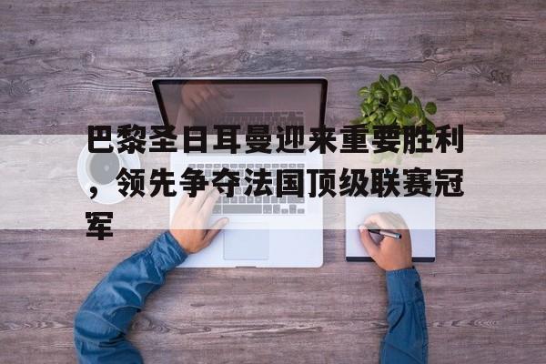 巴黎圣日耳曼迎来重要胜利,领先争夺法国顶级联赛冠军的简单介绍