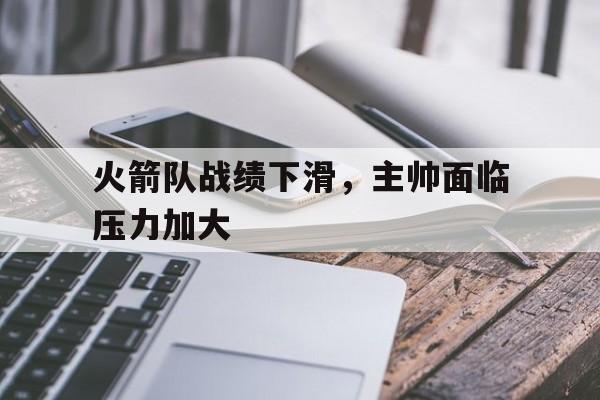 关于火箭队战绩下滑,主帅面临压力加大的信息